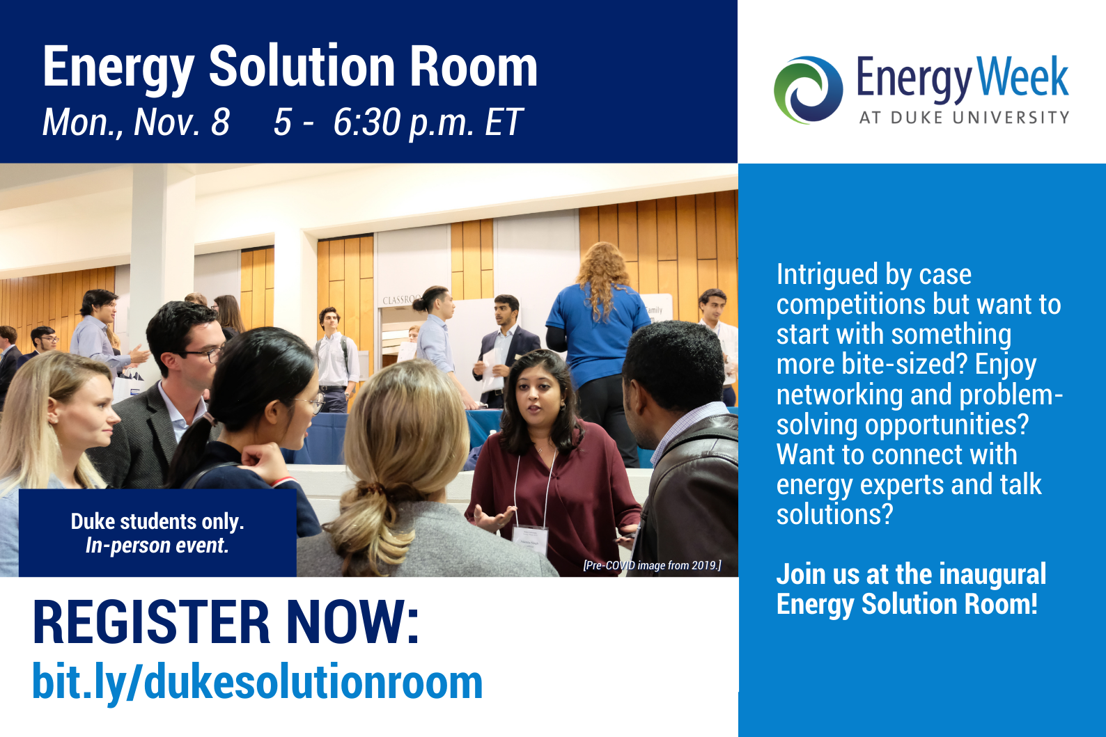 Title: Energy Solution Room Mon., Nov 8 5-6:30p.m. ET Image: Students in a group discussing in a lecture room. Logo: Energy Week at Duke University Text: Duke students only. In-person event. Register Now: bit.ly/dukesolutionroom Intrigued by case competitions but want to start with something more bite-sized? Enjoy networking and problem-solving opportunities? Want to connect with energy experts and talk solutions? Join us at the inaugural Energy Solution Room!